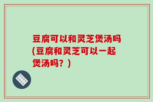 豆腐可以和灵芝煲汤吗(豆腐和灵芝可以一起煲汤吗?) 豆腐可以和灵芝煲汤吗(豆腐和灵芝可以一起煲汤吗?)