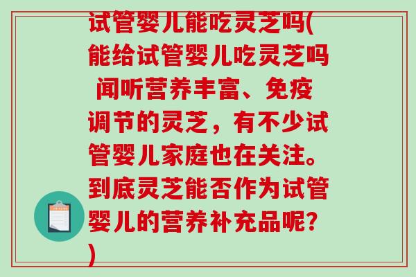 试管婴儿能吃灵芝吗(能给试管婴儿吃灵芝吗 闻听营养丰富、免疫调节的灵芝，有不少试管婴儿家庭也在关注。到底灵芝能否作为试管婴儿的营养补充品呢？)