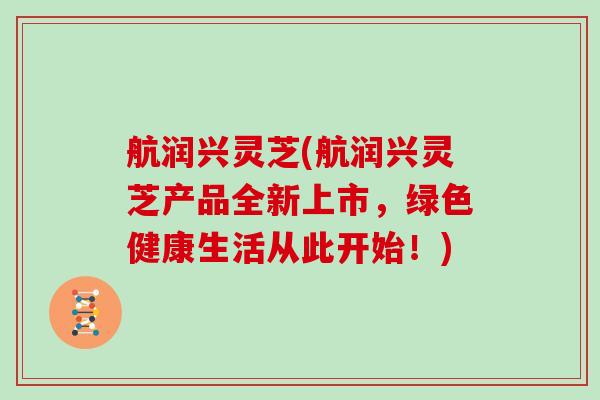 航润兴灵芝(航润兴灵芝产品全新上市,绿色健康生活从此开始!) 航润兴灵芝(航润兴灵芝产品全新上市,绿色健康生活从此开始!)