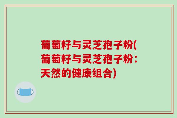 葡萄籽与灵芝孢子粉(葡萄籽与灵芝孢子粉:天然的健康组合) 葡萄籽与灵芝孢子粉(葡萄籽与灵芝孢子粉:天然的健康组合)