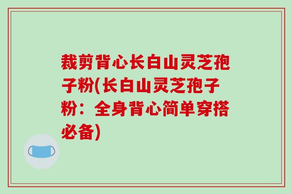 裁剪背心长白山灵芝孢子粉(长白山灵芝孢子粉:全身背心简单穿搭必备) 裁剪背心长白山灵芝孢子粉(长白山灵芝孢子粉:全身背心简单穿搭必备)