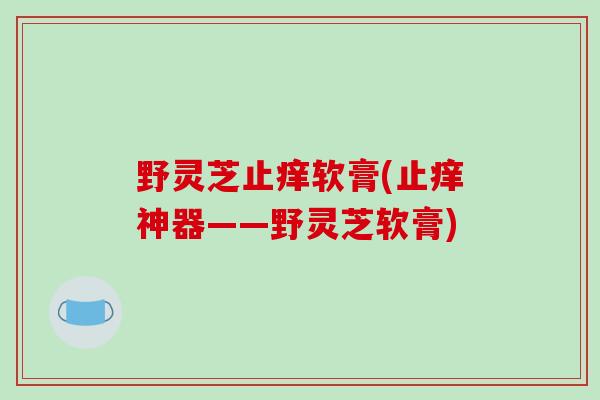 野灵芝止痒软膏(止痒神器——野灵芝软膏) 野灵芝止痒软膏(止痒神器——野灵芝软膏)
