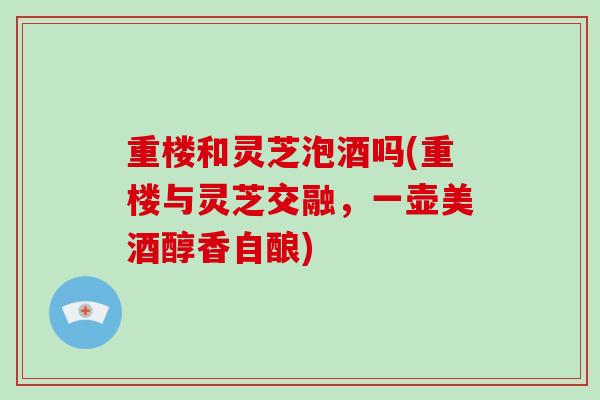 重楼和灵芝泡酒吗(重楼与灵芝交融,一壶美酒醇香自酿) 重楼和灵芝泡酒吗(重楼与灵芝交融,一壶美酒醇香自酿)