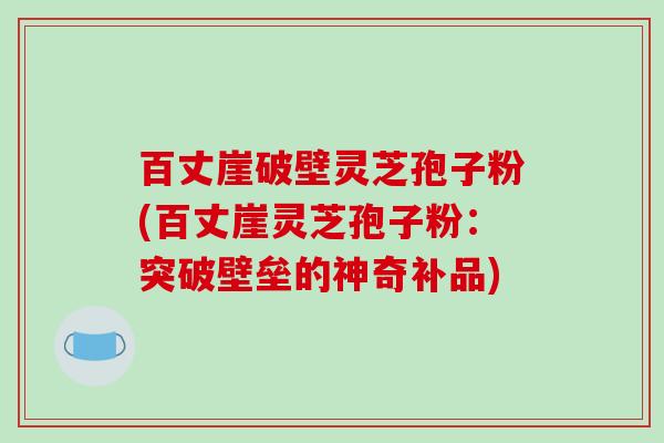 百丈崖破壁灵芝孢子粉(百丈崖灵芝孢子粉：突破壁垒的神奇补品)
