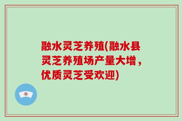 融水灵芝养殖(融水县灵芝养殖场产量大增，优质灵芝受欢迎)