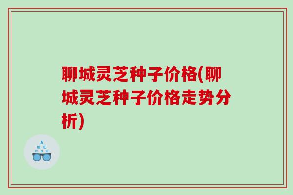 聊城灵芝种子价格(聊城灵芝种子价格走势分析)