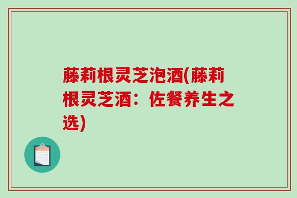 藤莉根灵芝泡酒(藤莉根灵芝酒:佐餐养生之选) 藤莉根灵芝泡酒(藤莉根灵芝酒:佐餐养生之选)
