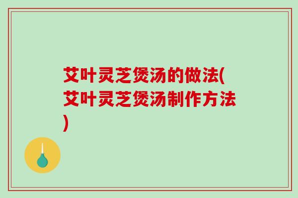 艾叶灵芝煲汤的做法(艾叶灵芝煲汤制作方法)