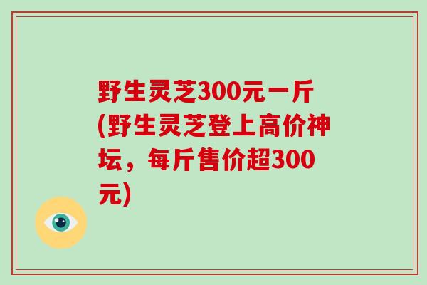 野生灵芝300元一斤(野生灵芝登上高价神坛,每斤售价超300元) 野生灵芝300元一斤(野生灵芝登上高价神坛,每斤售价超300元)