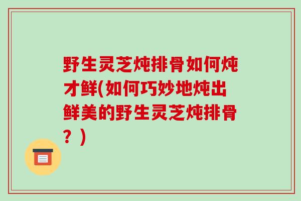 野生灵芝炖排骨如何炖才鲜(如何巧妙地炖出鲜美的野生灵芝炖排骨？)