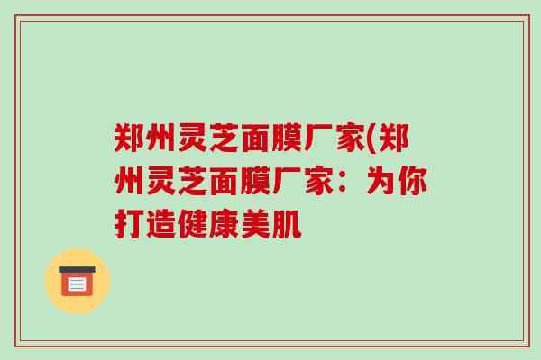 郑州灵芝面膜厂家(郑州灵芝面膜厂家:为你打造健康美肌 郑州灵芝面膜厂家(郑州灵芝面膜厂家:为你打造健康美肌