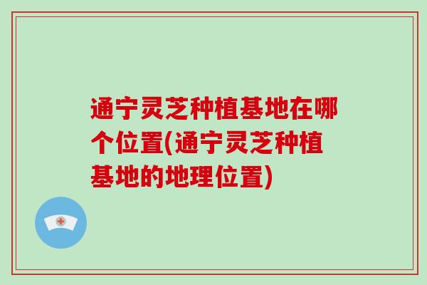 通宁灵芝种植基地在哪个位置(通宁灵芝种植基地的地理位置) 通宁灵芝种植基地在哪个位置(通宁灵芝种植基地的地理位置)