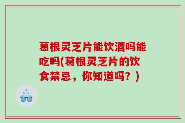 葛根灵芝片能饮酒吗能吃吗(葛根灵芝片的饮食禁忌,你知道吗?) 葛根灵芝片能饮酒吗能吃吗(葛根灵芝片的饮食禁忌,你知道吗?)