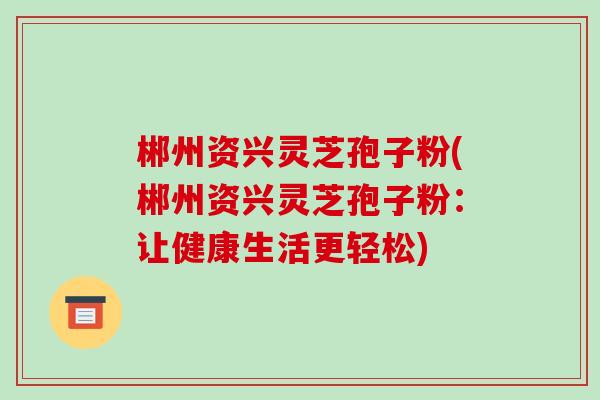 郴州资兴灵芝孢子粉(郴州资兴灵芝孢子粉:让健康生活更轻松) 郴州资兴灵芝孢子粉(郴州资兴灵芝孢子粉:让健康生活更轻松)