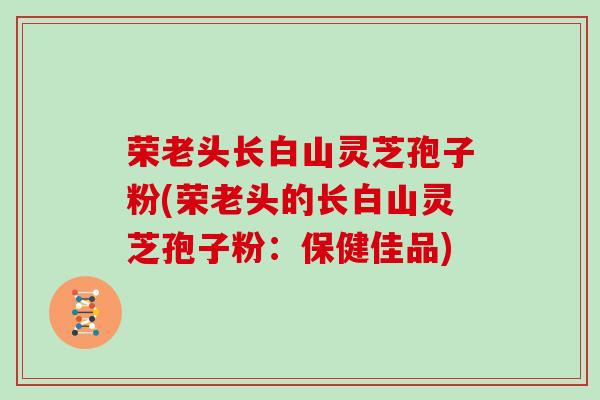 荣老头长白山灵芝孢子粉(荣老头的长白山灵芝孢子粉:保健佳品) 荣老头长白山灵芝孢子粉(荣老头的长白山灵芝孢子粉:保健佳品)