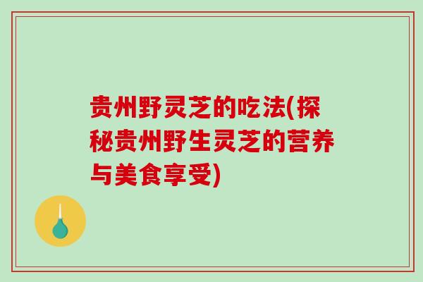贵州野灵芝的吃法(探秘贵州野生灵芝的营养与美食享受) 贵州野灵芝的吃法(探秘贵州野生灵芝的营养与美食享受)