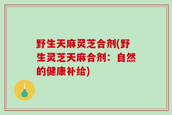 野生天麻灵芝合剂(野生灵芝天麻合剂：自然的健康补给)
