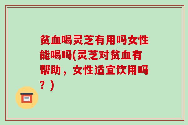 贫喝灵芝有用吗女性能喝吗(灵芝对贫有帮助，女性适宜饮用吗？)