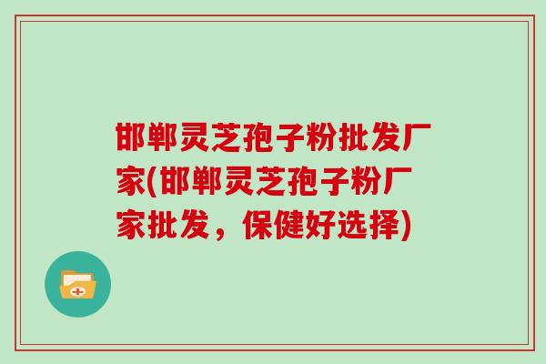 邯郸灵芝孢子粉批发厂家(邯郸灵芝孢子粉厂家批发，保健好选择)