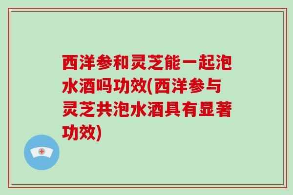 西洋参和灵芝能一起泡水酒吗功效(西洋参与灵芝共泡水酒具有显著功效) 西洋参和灵芝能一起泡水酒吗功效(西洋参与灵芝共泡水酒具有显著功效)