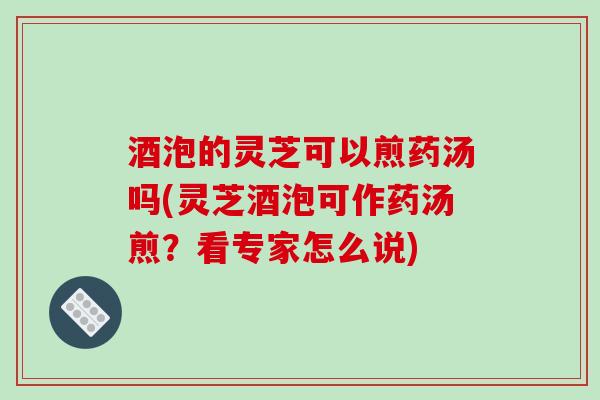 酒泡的灵芝可以煎药汤吗(灵芝酒泡可作药汤煎？看专家怎么说)