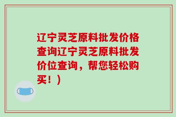 辽宁灵芝原料批发价格查询辽宁灵芝原料批发价位查询，帮您轻松购买！)