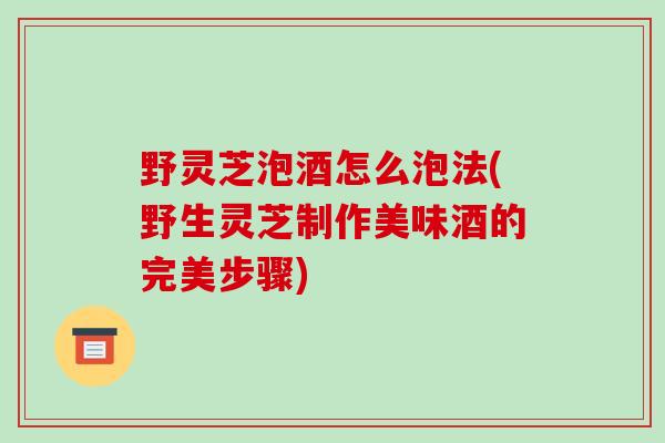 野灵芝泡酒怎么泡法(野生灵芝制作美味酒的完美步骤)