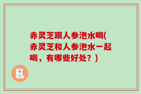 赤灵芝跟人参泡水喝(赤灵芝和人参泡水一起喝,有哪些好处?) 赤灵芝跟人参泡水喝(赤灵芝和人参泡水一起喝,有哪些好处?)