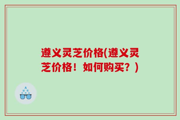 遵义灵芝价格(遵义灵芝价格!如何购买?) 遵义灵芝价格(遵义灵芝价格!如何购买?)