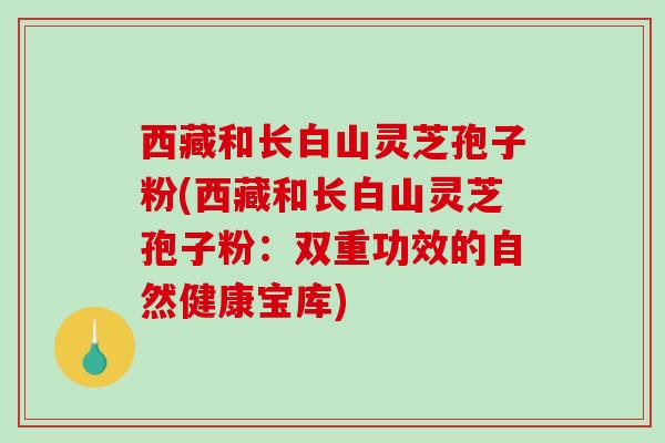 西藏和长白山灵芝孢子粉(西藏和长白山灵芝孢子粉：双重功效的自然健康宝库)