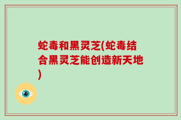蛇毒和黑灵芝(蛇毒结合黑灵芝能创造新天地) 蛇毒和黑灵芝(蛇毒结合黑灵芝能创造新天地)