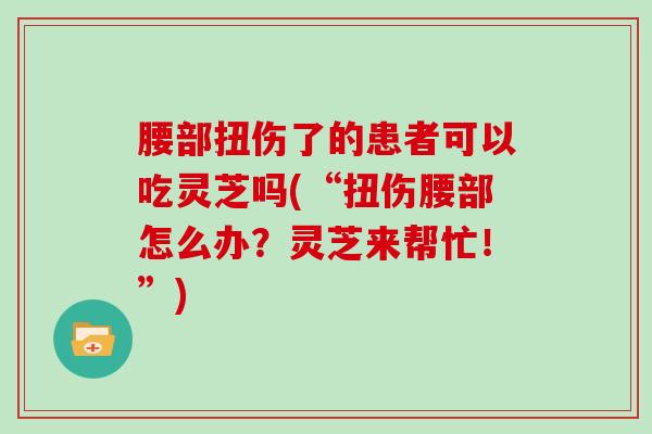 腰部扭伤了的患者可以吃灵芝吗(“扭伤腰部怎么办?灵芝来帮忙!”) 腰部扭伤了的患者可以吃灵芝吗(“扭伤腰部怎么办?灵芝来帮忙!”)