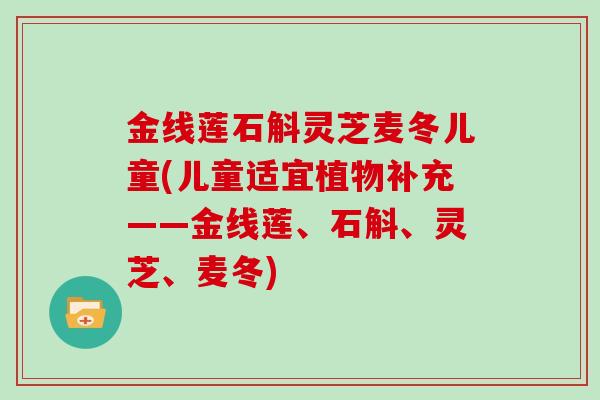 金线莲石斛灵芝麦冬儿童(儿童适宜植物补充——金线莲、石斛、灵芝、麦冬) 金线莲石斛灵芝麦冬儿童(儿童适宜植物补充——金线莲、石斛、灵芝、麦冬)