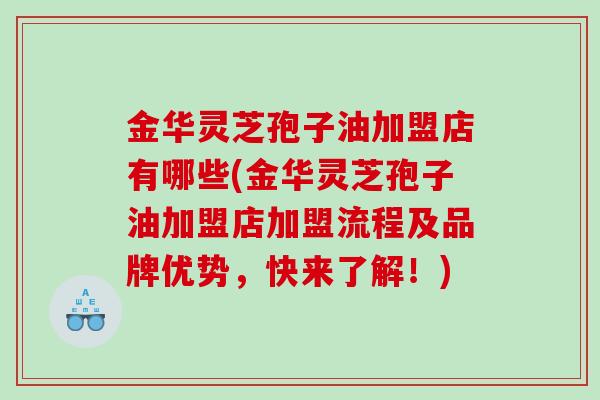 金华灵芝孢子油加盟店有哪些(金华灵芝孢子油加盟店加盟流程及品牌优势，快来了解！)