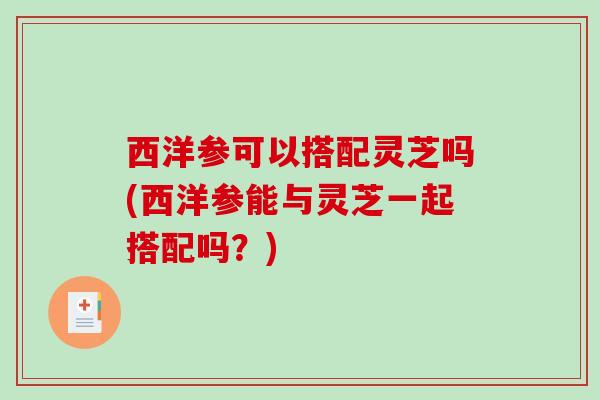 西洋参可以搭配灵芝吗(西洋参能与灵芝一起搭配吗？)
