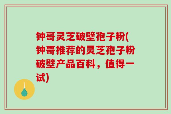 钟哥灵芝破壁孢子粉(钟哥推荐的灵芝孢子粉破壁产品百科，值得一试)