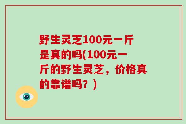 野生灵芝100元一斤是真的吗(100元一斤的野生灵芝,价格真的靠谱吗?) 野生灵芝100元一斤是真的吗(100元一斤的野生灵芝,价格真的靠谱吗?)