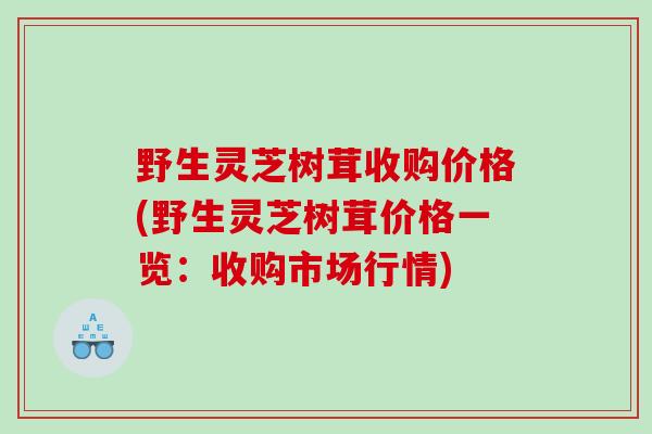 野生灵芝树茸收购价格(野生灵芝树茸价格一览:收购市场行情) 野生灵芝树茸收购价格(野生灵芝树茸价格一览:收购市场行情)