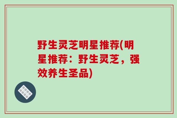野生灵芝明星推荐(明星推荐：野生灵芝，强效养生圣品)