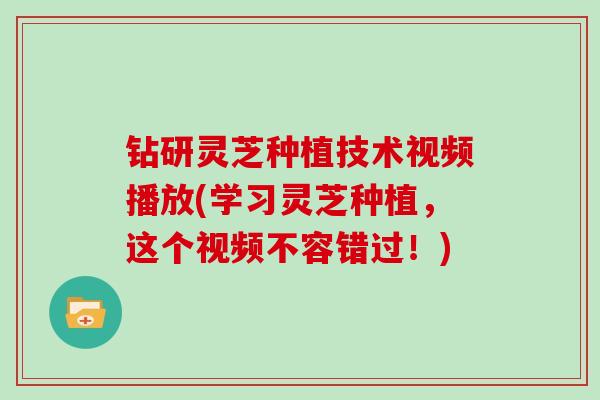 钻研灵芝种植技术视频播放(学习灵芝种植，这个视频不容错过！)