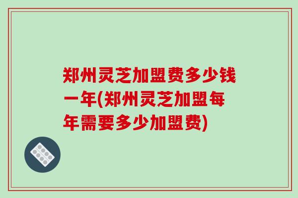 郑州灵芝加盟费多少钱一年(郑州灵芝加盟每年需要多少加盟费) 郑州灵芝加盟费多少钱一年(郑州灵芝加盟每年需要多少加盟费)