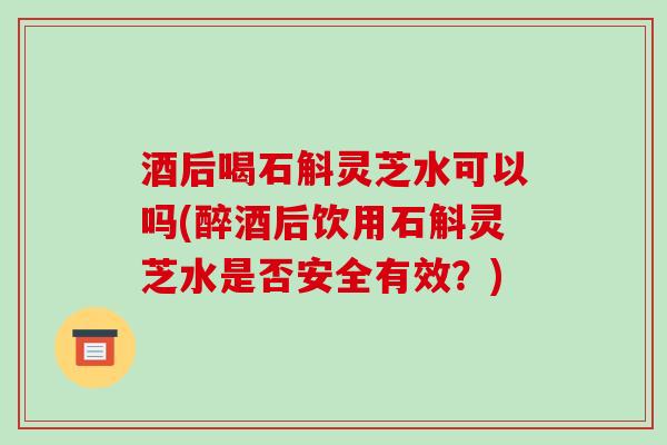 酒后喝石斛灵芝水可以吗(醉酒后饮用石斛灵芝水是否安全有效？)