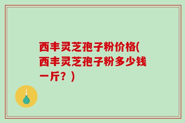 西丰灵芝孢子粉价格(西丰灵芝孢子粉多少钱一斤？)