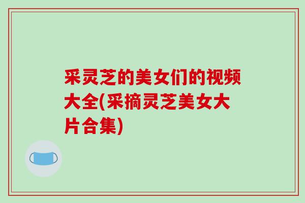 采灵芝的美女们的视频大全(采摘灵芝美女大片合集) 采灵芝的美女们的视频大全(采摘灵芝美女大片合集)