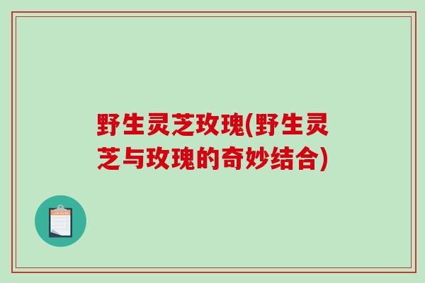野生灵芝玫瑰(野生灵芝与玫瑰的奇妙结合) 野生灵芝玫瑰(野生灵芝与玫瑰的奇妙结合)