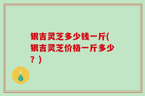 银吉灵芝多少钱一斤(银吉灵芝价格一斤多少？)