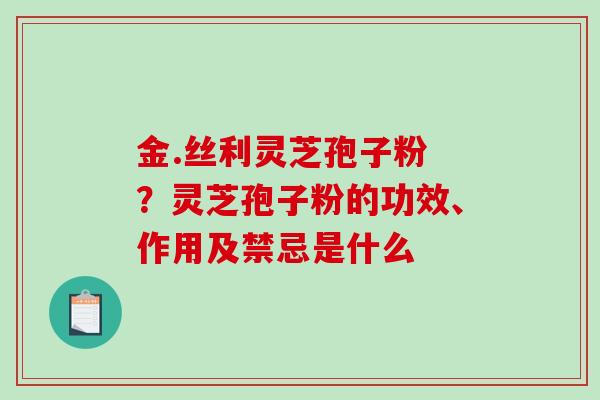 金.丝利灵芝孢子粉 ？灵芝孢子粉的功效、作用及禁忌是什么