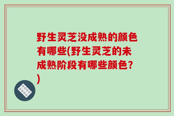 野生灵芝没成熟的颜色有哪些(野生灵芝的未成熟阶段有哪些颜色?) 野生灵芝没成熟的颜色有哪些(野生灵芝的未成熟阶段有哪些颜色?)
