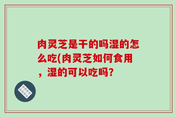 肉灵芝是干的吗湿的怎么吃(肉灵芝如何食用,湿的可以吃吗? 肉灵芝是干的吗湿的怎么吃(肉灵芝如何食用,湿的可以吃吗?