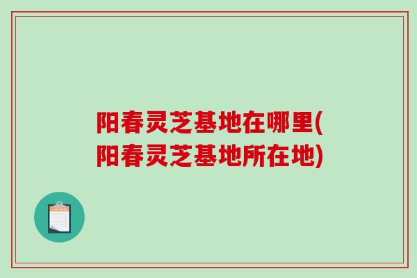 阳春灵芝基地在哪里(阳春灵芝基地所在地)